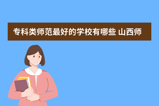 专科类师范最好的学校有哪些 山西师范院校专科有什么好学校